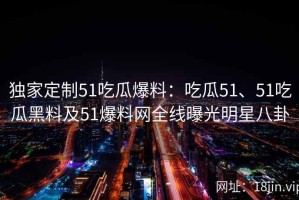 独家定制51吃瓜爆料：吃瓜51、51吃瓜黑料及51爆料网全线曝光明星八卦
