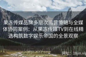 果冻传媒品牌多层次运营策略与全媒体协同案例：从果冻传媒TV到在线精选构筑数字娱乐帝国的全景观察