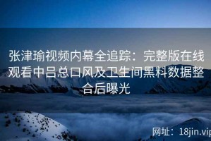 张津瑜视频内幕全追踪：完整版在线观看中吕总口风及卫生间黑料数据整合后曝光