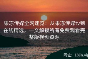 果冻传媒全网速览：从果冻传媒tv到在线精选，一文解锁所有免费观看完整版视频资源