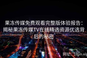 果冻传媒免费观看完整版体验报告：揭秘果冻传媒TV在线精选资源优选背后的秘密