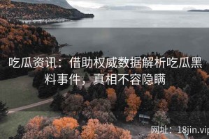 吃瓜资讯：借助权威数据解析吃瓜黑料事件，真相不容隐瞒