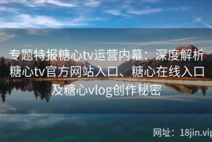 专题特报糖心tv运营内幕：深度解析糖心tv官方网站入口、糖心在线入口及糖心vlog创作秘密