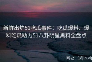 新鲜出炉51吃瓜事件：吃瓜爆料、爆料吃瓜助力51八卦明星黑料全盘点