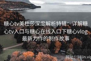 糖心tv美杜莎深度解析特辑：详解糖心tv入口与糖心在线入口下糖心vlog最新力作的制作故事