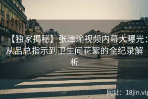 【独家揭秘】张津瑜视频内幕大曝光：从吕总指示到卫生间花絮的全纪录解析