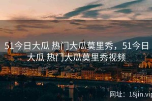 51今日大瓜 热门大瓜莫里秀，51今日大瓜 热门大瓜莫里秀视频