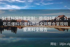 51爆料网独家定制：吃瓜51平台、51吃瓜爆料与爆料吃瓜全网整合呈现明星黑料全报告