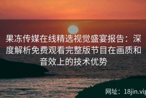 果冻传媒在线精选视觉盛宴报告：深度解析免费观看完整版节目在画质和音效上的技术优势