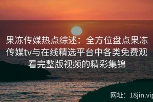 果冻传媒热点综述：全方位盘点果冻传媒tv与在线精选平台中各类免费观看完整版视频的精彩集锦