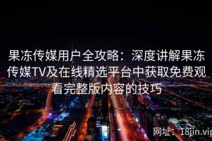 果冻传媒用户全攻略：深度讲解果冻传媒TV及在线精选平台中获取免费观看完整版内容的技巧