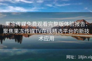 果冻传媒免费观看完整版体验报告：聚焦果冻传媒TV在线精选平台的新技术应用