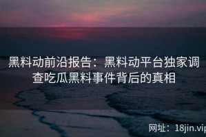 黑料动前沿报告：黑料动平台独家调查吃瓜黑料事件背后的真相