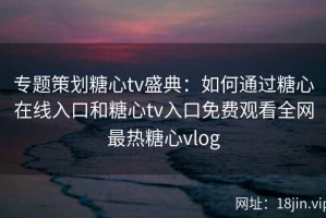 专题策划糖心tv盛典：如何通过糖心在线入口和糖心tv入口免费观看全网最热糖心vlog