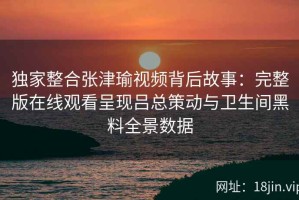 独家整合张津瑜视频背后故事：完整版在线观看呈现吕总策动与卫生间黑料全景数据
