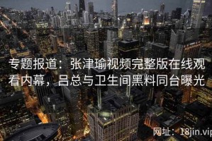 专题报道：张津瑜视频完整版在线观看内幕，吕总与卫生间黑料同台曝光