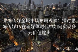 果冻传媒全域市场布局观察：探讨果冻传媒TV在新媒体时代中如何实现多元价值输出