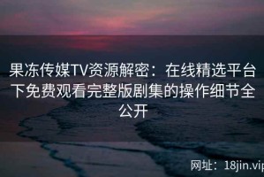 果冻传媒TV资源解密：在线精选平台下免费观看完整版剧集的操作细节全公开