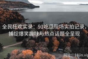 全民狂欢实录：91吃瓜现场实拍记录，捕捉爆笑趣味与热点话题全呈现