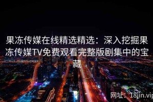 果冻传媒在线精选精选：深入挖掘果冻传媒TV免费观看完整版剧集中的宝藏