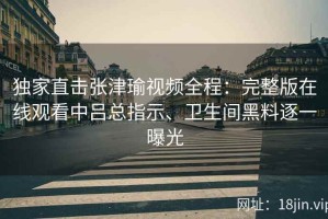 独家直击张津瑜视频全程：完整版在线观看中吕总指示、卫生间黑料逐一曝光