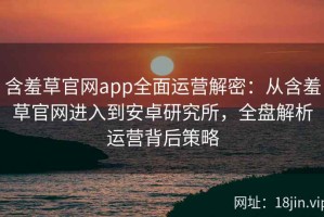 含羞草官网app全面运营解密：从含羞草官网进入到安卓研究所，全盘解析运营背后策略