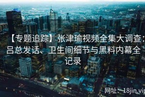 【专题追踪】张津瑜视频全集大调查：吕总发话、卫生间细节与黑料内幕全记录