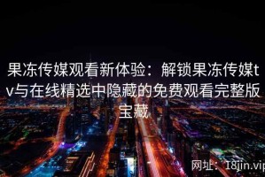 果冻传媒观看新体验：解锁果冻传媒tv与在线精选中隐藏的免费观看完整版宝藏