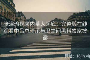 张津瑜视频内幕大起底：完整版在线观看中吕总暗示与卫生间黑料独家披露
