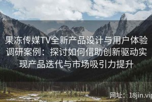 果冻传媒TV全新产品设计与用户体验调研案例：探讨如何借助创新驱动实现产品迭代与市场吸引力提升