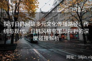 探讨日韩网站多元文化传播路径：传统与现代、日韩风格与国际视野的深度碰撞解析