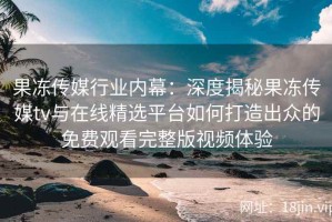 果冻传媒行业内幕：深度揭秘果冻传媒tv与在线精选平台如何打造出众的免费观看完整版视频体验