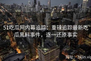 51吃瓜网内幕追踪：重磅追踪最新吃瓜黑料事件，逐一还原事实