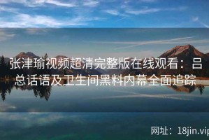 张津瑜视频超清完整版在线观看：吕总话语及卫生间黑料内幕全面追踪