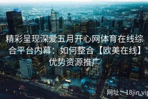 精彩呈现深爱五月开心网体育在线综合平台内幕：如何整合【欧美在线】优势资源推广