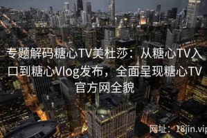 专题解码糖心TV美杜莎：从糖心TV入口到糖心Vlog发布，全面呈现糖心TV官方网全貌