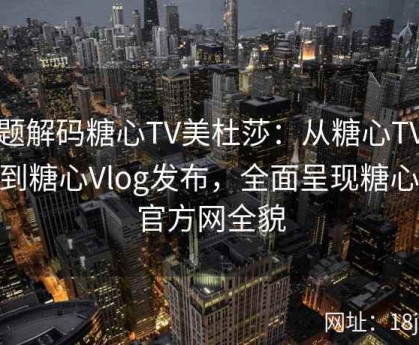 专题解码糖心TV美杜莎：从糖心TV入口到糖心Vlog发布，全面呈现糖心TV官方网全貌
