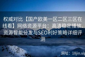权威对比【国产欧美一区二区三区在线看】网络资源平台：高清稳定播放、资源智能分发与SEO利好策略详细评测