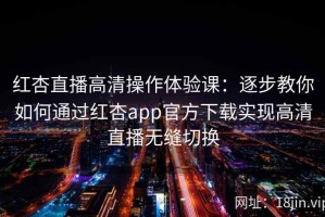 红杏直播高清操作体验课：逐步教你如何通过红杏app官方下载实现高清直播无缝切换