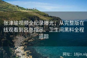 张津瑜视频全纪录曝光：从完整版在线观看到吕总指示、卫生间黑料全程追踪