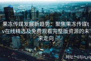 果冻传媒发展新趋势：聚焦果冻传媒tv在线精选及免费观看完整版资源的未来走向