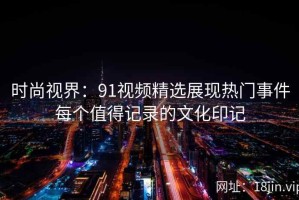 时尚视界：91视频精选展现热门事件每个值得记录的文化印记