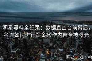 明星黑料全纪录：数据直击台前幕后，名流如何进行黑金操作内幕全被曝光
