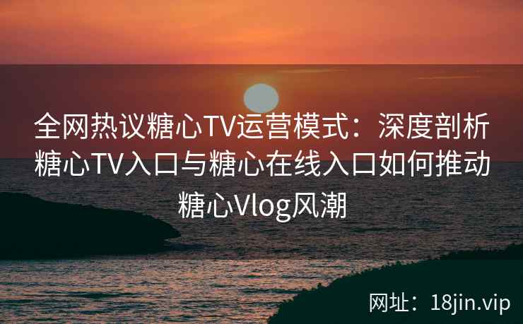 全网热议糖心TV运营模式:深度剖析糖心TV入口与糖心在线入口如何推动糖心Vlog风潮 全网热议糖心TV运营模式:深度剖析糖心TV入口与糖心在线入口如何推动糖心Vlog风潮