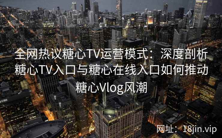 全网热议糖心TV运营模式:深度剖析糖心TV入口与糖心在线入口如何推动糖心Vlog风潮 全网热议糖心TV运营模式:深度剖析糖心TV入口与糖心在线入口如何推动糖心Vlog风潮