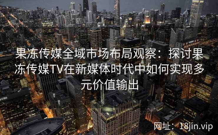 果冻传媒全域市场布局观察:探讨果冻传媒TV在新媒体时代中如何实现多元价值输出 果冻传媒全域市场布局观察:探讨果冻传媒TV在新媒体时代中如何实现多元价值输出