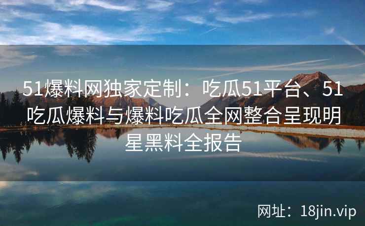 51爆料网独家定制:吃瓜51平台、51吃瓜爆料与爆料吃瓜全网整合呈现明星黑料全报告 51爆料网独家定制:吃瓜51平台、51吃瓜爆料与爆料吃瓜全网整合呈现明星黑料全报告