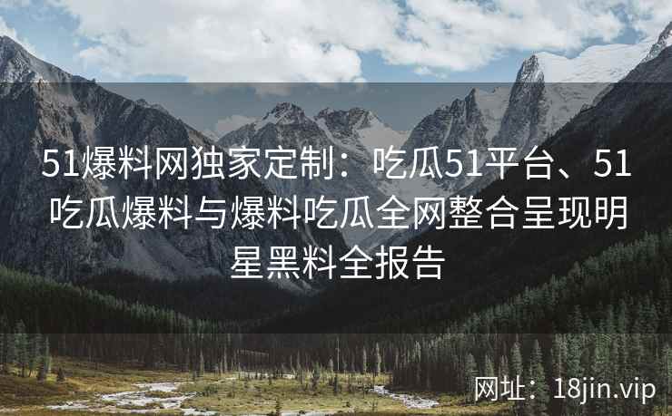 51爆料网独家定制:吃瓜51平台、51吃瓜爆料与爆料吃瓜全网整合呈现明星黑料全报告 51爆料网独家定制:吃瓜51平台、51吃瓜爆料与爆料吃瓜全网整合呈现明星黑料全报告