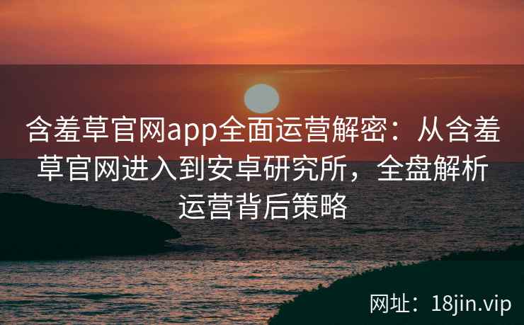 含羞草官网app全面运营解密：从含羞草官网进入到安卓研究所，全盘解析运营背后策略