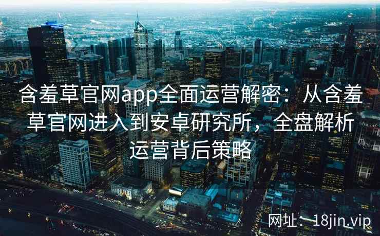 含羞草官网app全面运营解密：从含羞草官网进入到安卓研究所，全盘解析运营背后策略